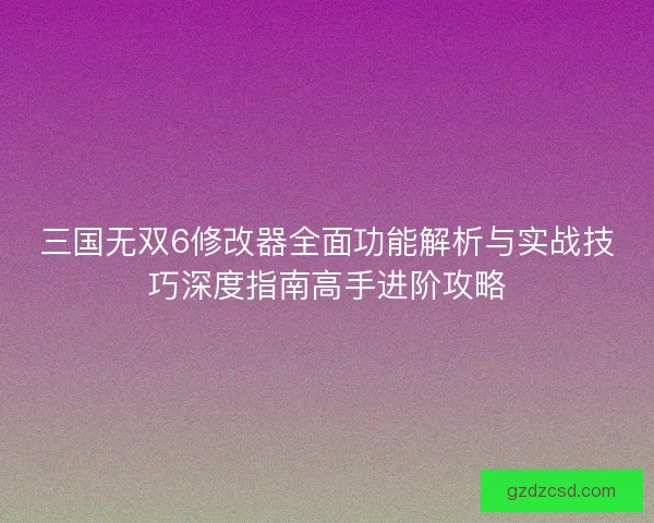 三国无双6修改器全面功能解析与实战技巧深度指南高手进阶攻略