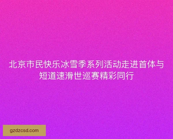 北京市民快乐冰雪季系列活动走进首体与短道速滑世巡赛精彩同行